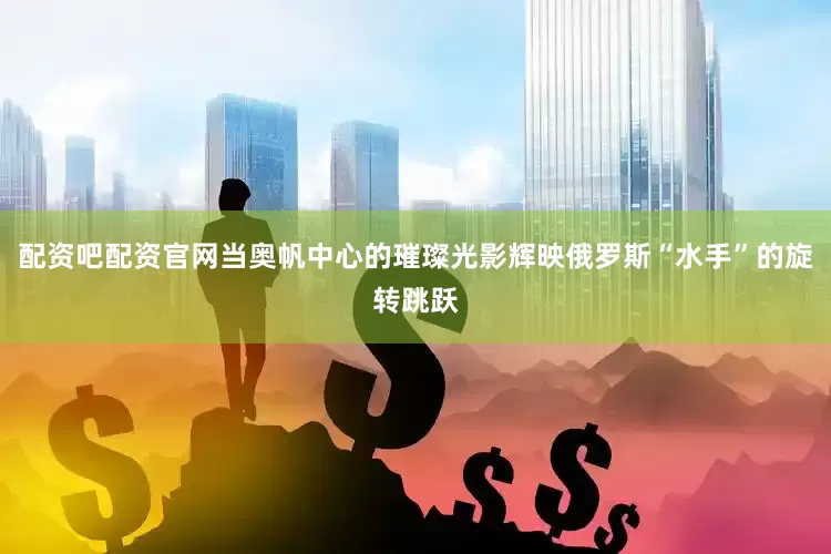 配资吧配资官网当奥帆中心的璀璨光影辉映俄罗斯“水手”的旋转跳跃