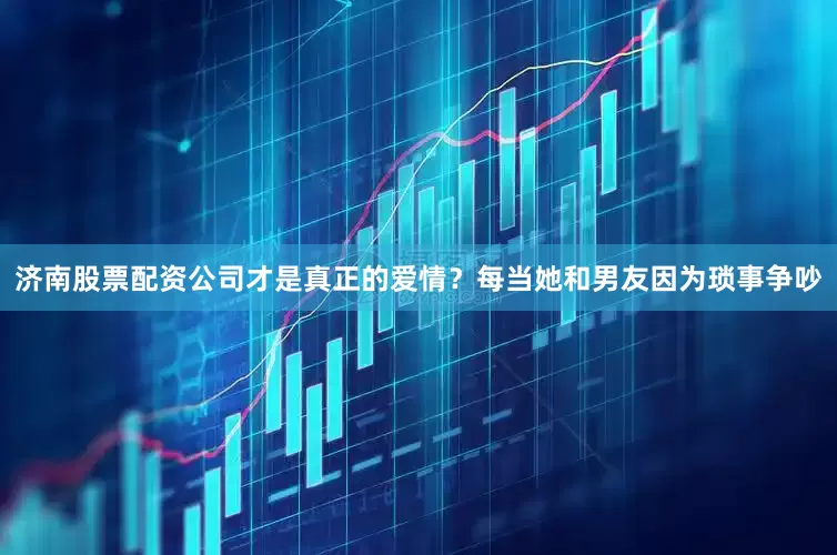 济南股票配资公司才是真正的爱情？每当她和男友因为琐事争吵