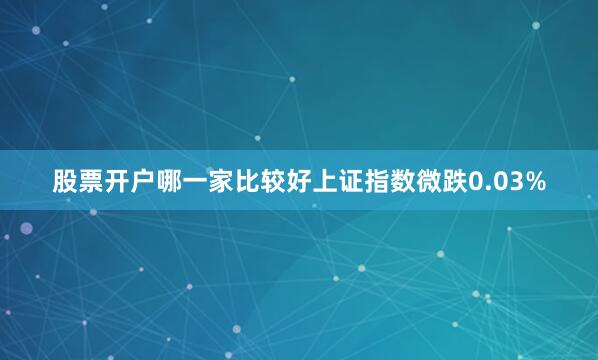 股票开户哪一家比较好上证指数微跌0.03%
