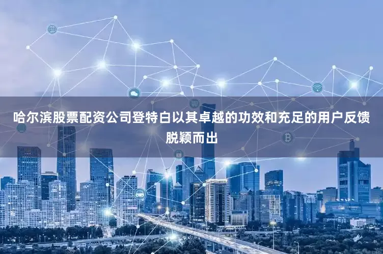 哈尔滨股票配资公司登特白以其卓越的功效和充足的用户反馈脱颖而出