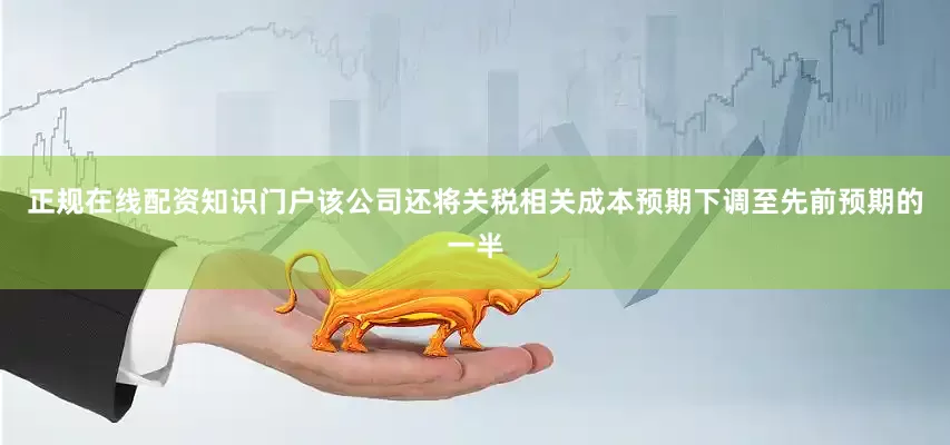 正规在线配资知识门户该公司还将关税相关成本预期下调至先前预期的一半
