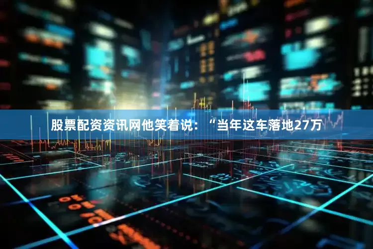 股票配资资讯网他笑着说：“当年这车落地27万