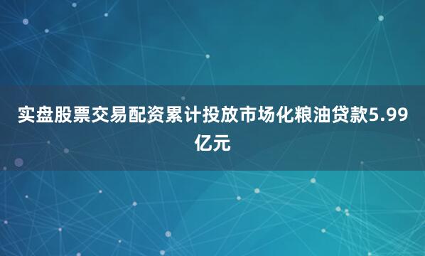 实盘股票交易配资累计投放市场化粮油贷款5.99亿元