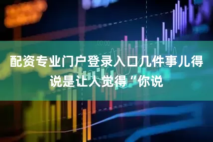 配资专业门户登录入口几件事儿得说是让人觉得“你说