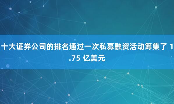 十大证券公司的排名通过一次私募融资活动筹集了 1.75 亿美元